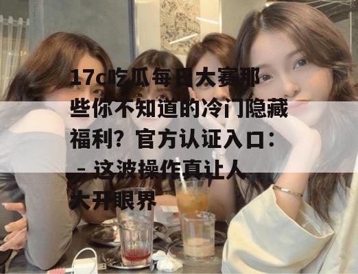17c吃瓜每日大赛那些你不知道的冷门隐藏福利?官方认证入口: - 这波操作真让人大开眼界