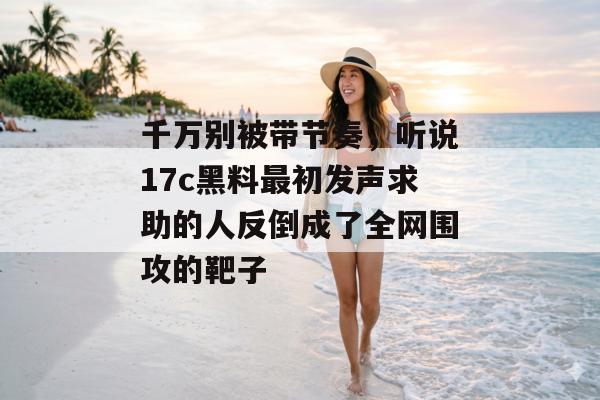 千万别被带节奏,听说17c黑料最初发声求助的人反倒成了全网围攻的靶子