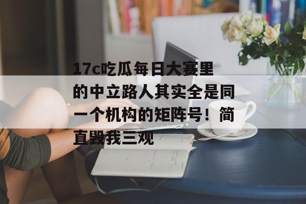 17c吃瓜每日大赛里的中立路人其实全是同一个机构的矩阵号！简直毁我三观
