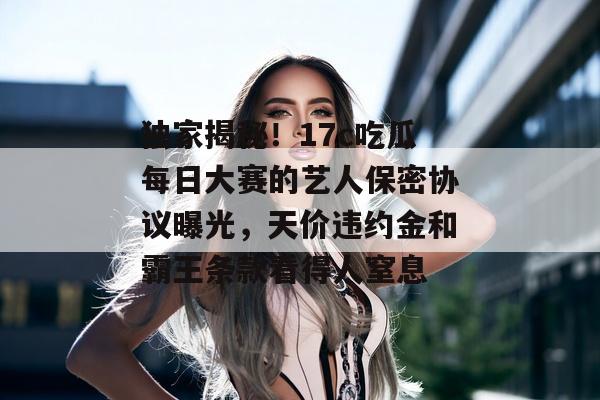 独家揭秘!17c吃瓜每日大赛的艺人保密协议曝光,天价违约金和霸王条款看得人窒息