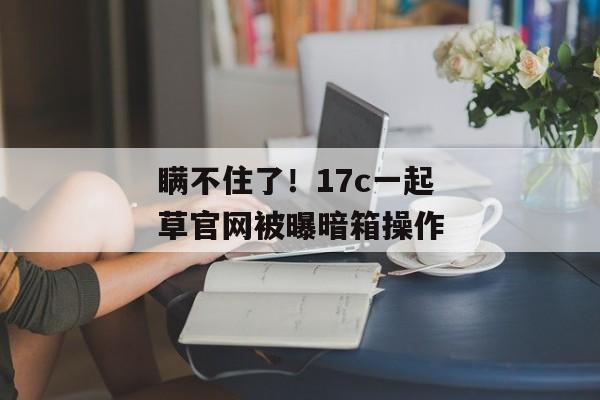 瞒不住了！17c一起草官网被曝暗箱操作