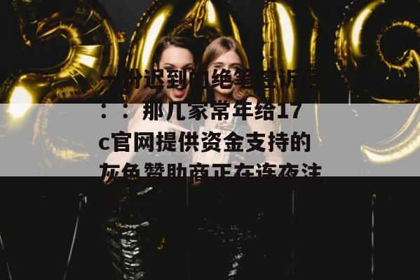 一份迟到的绝笔控诉信::那几家常年给17c官网提供资金支持的灰色赞助商正在连夜注销。