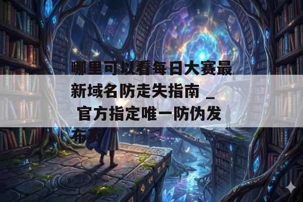 哪里可以看每日大赛最新域名防走失指南 _ 官方指定唯一防伪发布页