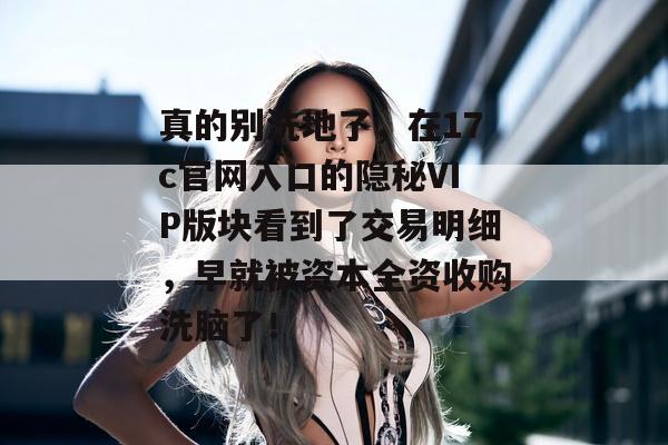 真的别洗地了,在17c官网入口的隐秘VIP版块看到了交易明细,早就被资本全资收购洗脑了!