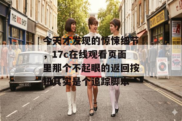 今天才发现的惊悚细节,17c在线观看页面里那个不起眼的返回按钮其实是个追踪脚本