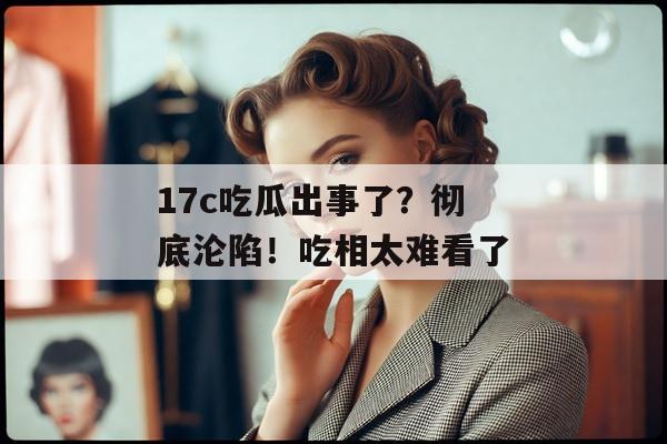 17c吃瓜出事了?彻底沦陷!吃相太难看了