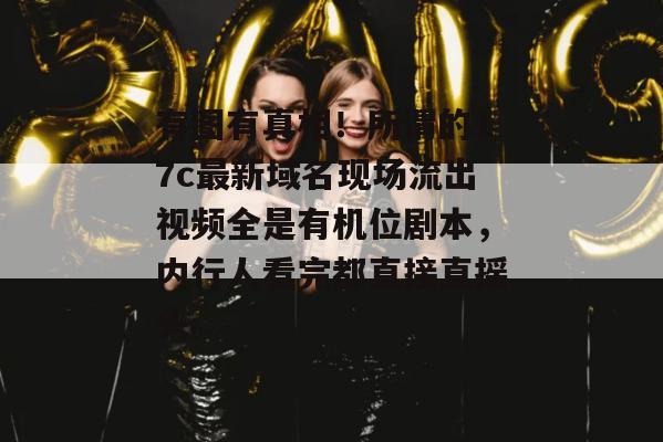 有图有真相！所谓的17c最新域名现场流出视频全是有机位剧本，内行人看完都直接直摇头。
