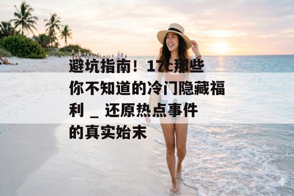 避坑指南！17c那些你不知道的冷门隐藏福利 _ 还原热点事件的真实始末