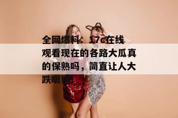 全网爆料：17c在线观看现在的各路大瓜真的保熟吗，简直让人大跌眼镜！