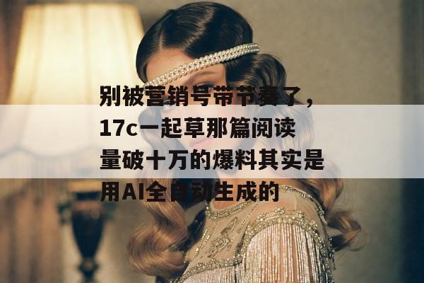 别被营销号带节奏了，17c一起草那篇阅读量破十万的爆料其实是用AI全自动生成的