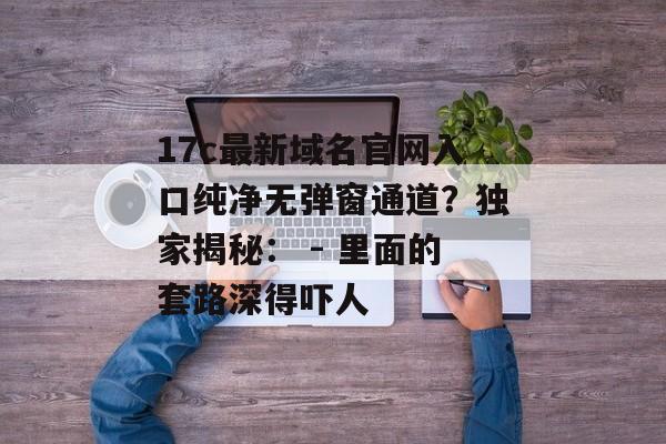 17c最新域名官网入口纯净无弹窗通道?独家揭秘: - 里面的套路深得吓人