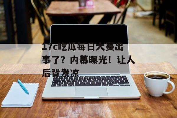 17c吃瓜每日大赛出事了？内幕曝光！让人后背发凉