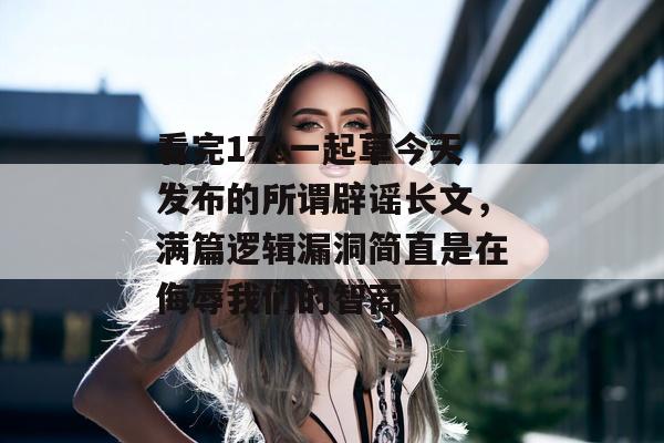 看完17c一起草今天发布的所谓辟谣长文，满篇逻辑漏洞简直是在侮辱我们的智商