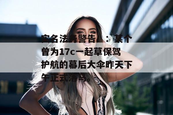 实名法务警告！：某个曾为17c一起草保驾护航的幕后大伞昨天下午正式落马。