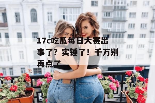 17c吃瓜每日大赛出事了？实锤了！千万别再点了