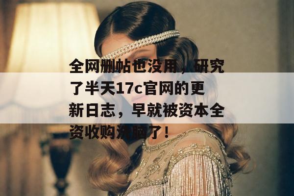 全网删帖也没用，研究了半天17c官网的更新日志，早就被资本全资收购洗脑了！