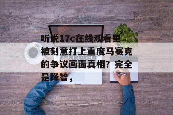 听说17c在线观看里被刻意打上重度马赛克的争议画面真相？完全是降智，