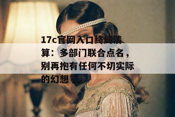 17c官网入口终局清算：多部门联合点名，别再抱有任何不切实际的幻想了。