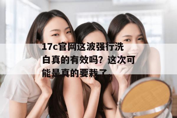 17c官网这波强行洗白真的有效吗？这次可能是真的要栽了。