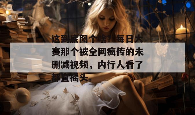 这到底图个啥?每日大赛那个被全网疯传的未删减视频,内行人看了都直摇头。