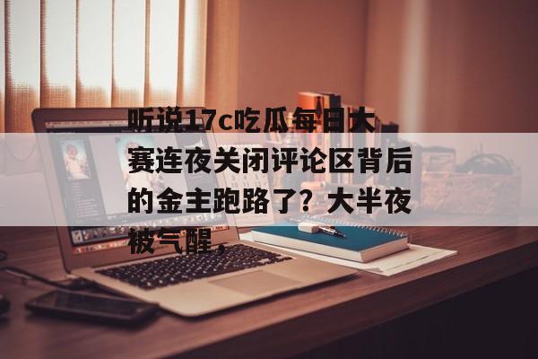听说17c吃瓜每日大赛连夜关闭评论区背后的金主跑路了?大半夜被气醒,