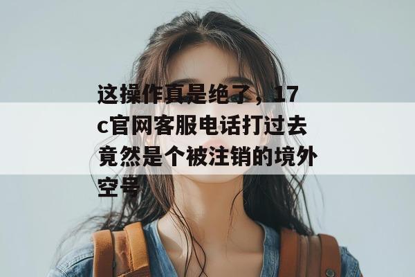 这操作真是绝了,17c官网客服电话打过去竟然是个被注销的境外空号