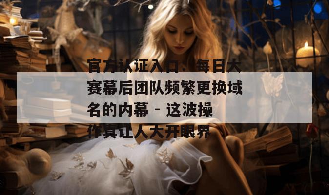 官方认证入口:每日大赛幕后团队频繁更换域名的内幕 - 这波操作真让人大开眼界