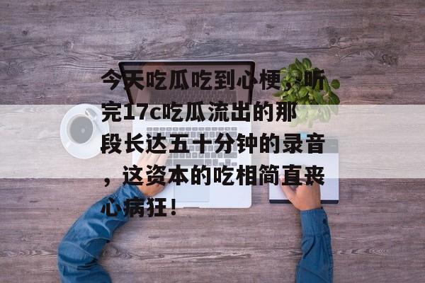 今天吃瓜吃到心梗,听完17c吃瓜流出的那段长达五十分钟的录音,这资本的吃相简直丧心病狂!