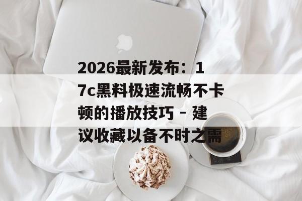 2026最新发布：17c黑料极速流畅不卡顿的播放技巧 - 建议收藏以备不时之需