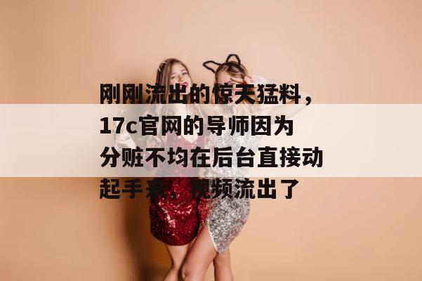 刚刚流出的惊天猛料，17c官网的导师因为分赃不均在后台直接动起手来，视频流出了