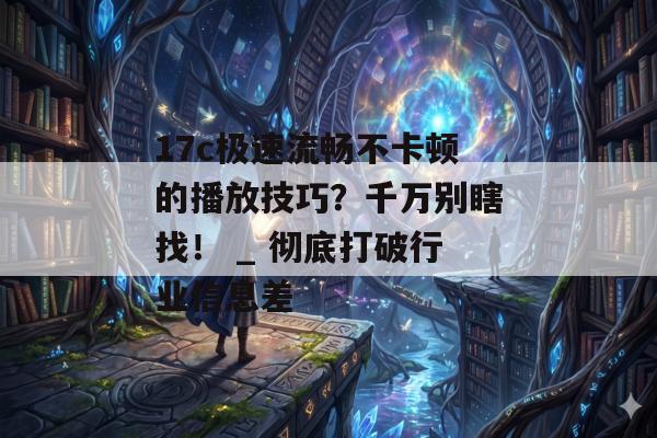 17c极速流畅不卡顿的播放技巧？千万别瞎找！ _ 彻底打破行业信息差