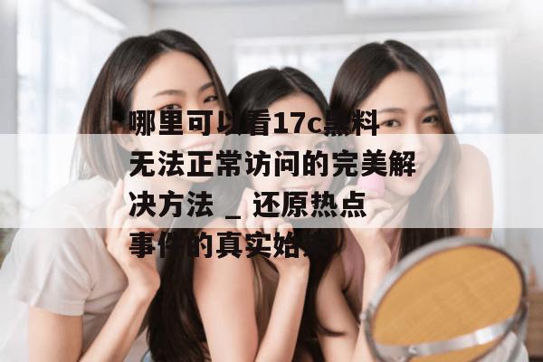 哪里可以看17c黑料无法正常访问的完美解决方法 _ 还原热点事件的真实始末