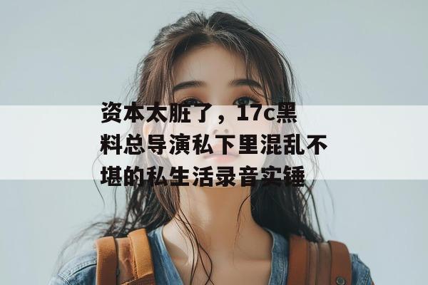 资本太脏了，17c黑料总导演私下里混乱不堪的私生活录音实锤
