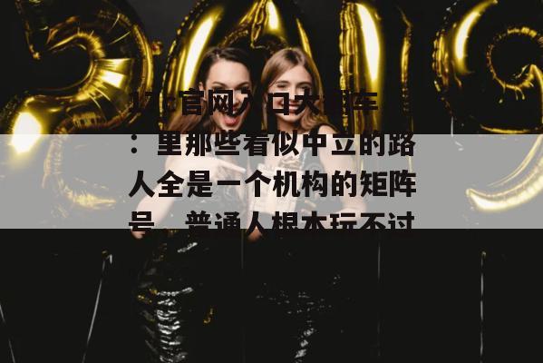 17c官网入口大翻车：里那些看似中立的路人全是一个机构的矩阵号，普通人根本玩不过。